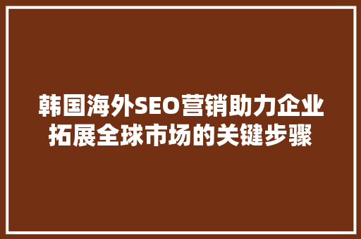 韩国海外SEO营销助力企业拓展全球市场的关键步骤 必应SEO