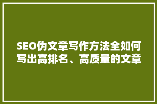 SEO伪文章写作方法全如何写出高排名、高质量的文章 百度SEO
