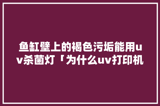 鱼缸壁上的褐色污垢能用uv杀菌灯「为什么uv打印机打灰色发棕色呢」