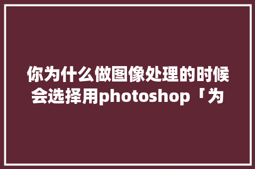 你为什么做图像处理的时候会选择用photoshop「为什么要设计网页」 你为什么做图像处理的时候会选择用photoshop「为什么要设计网页」 搜狗SEO