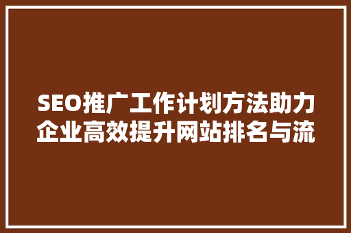 SEO推广工作计划方法助力企业高效提升网站排名与流量