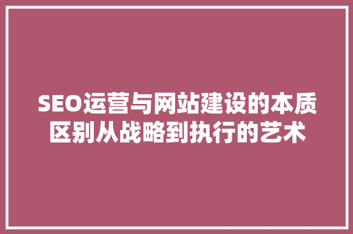 SEO运营与网站建设的本质区别从战略到执行的艺术