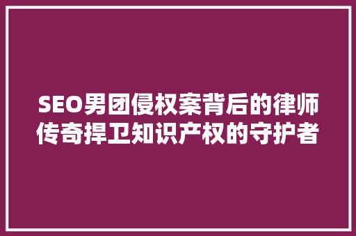 SEO男团侵权案背后的律师传奇捍卫知识产权的守护者 搜狗SEO