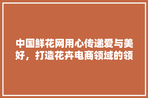 中国鲜花网用心传递爱与美好，打造花卉电商领域的领军品牌 神马SEO