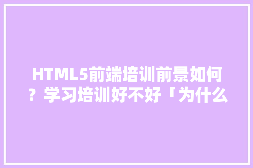 HTML5前端培训前景如何？学习培训好不好「为什么要学html」 HTML5前端培训前景如何？学习培训好不好「为什么要学html」 神马SEO