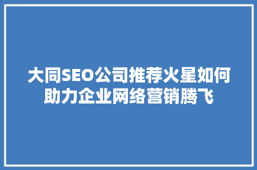 大同SEO公司推荐火星如何助力企业网络营销腾飞 必应SEO