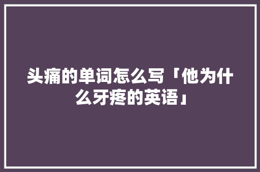 头痛的单词怎么写「他为什么牙疼的英语」 头痛的单词怎么写「他为什么牙疼的英语」 搜狗SEO