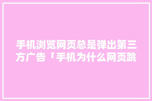 手机浏览网页总是弹出第三方广告「手机为什么网页跳转不了」 手机浏览网页总是弹出第三方广告「手机为什么网页跳转不了」 神马SEO