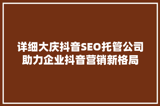 详细大庆抖音SEO托管公司助力企业抖音营销新格局 神马SEO