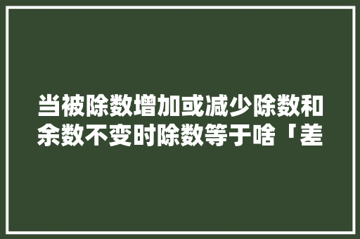 当被除数增加或减少除数和余数不变时除数等于啥「差倍问题为什么要减余数和除数呢」 当被除数增加或减少除数和余数不变时除数等于啥「差倍问题为什么要减余数和除数呢」 必应SEO