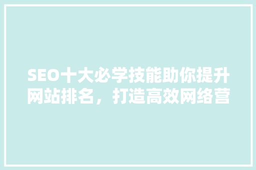 SEO十大必学技能助你提升网站排名，打造高效网络营销步骤 神马SEO