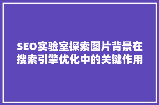 SEO实验室探索图片背景在搜索引擎优化中的关键作用 搜狗SEO