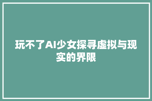 玩不了AI少女探寻虚拟与现实的界限 神马SEO