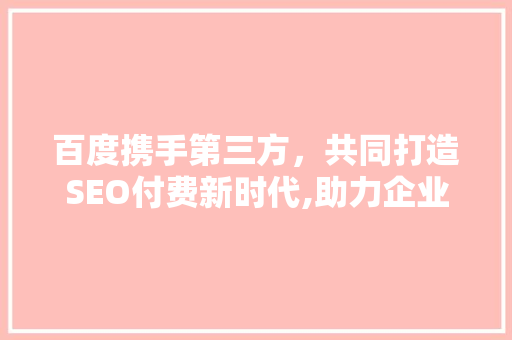 百度携手第三方，共同打造SEO付费新时代,助力企业高效优化，提升品牌竞争力 GoogleSEO