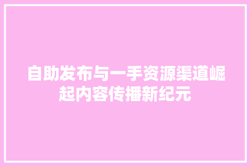 自助发布与一手资源渠道崛起内容传播新纪元 GoogleSEO