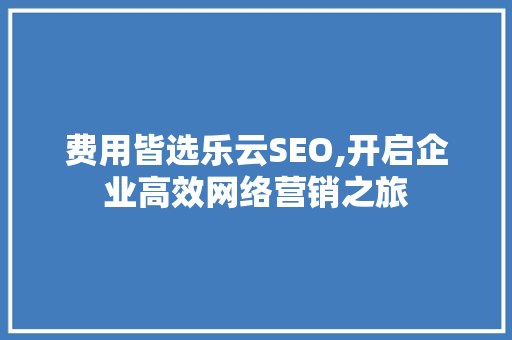 费用皆选乐云SEO,开启企业高效网络营销之旅 必应SEO