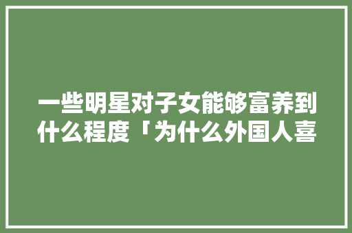 一些明星对子女能够富养到什么程度「为什么外国人喜欢嗯哼呢」 百度SEO 一些明星对子女能够富养到什么程度「为什么外国人喜欢嗯哼呢」 一些明星对子女能够富养到什么程度「为什么外国人喜欢嗯哼呢」 百度SEO