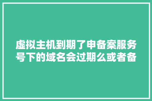 虚拟主机到期了申备案服务号下的域名会过期么或者备案无效「虚拟主机为什么要备案呢」