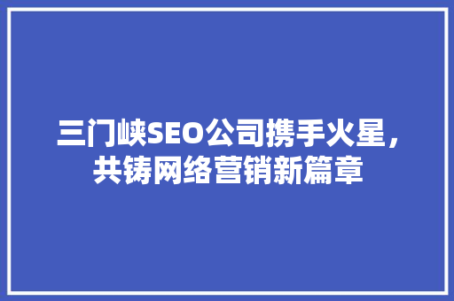三门峡SEO公司携手火星，共铸网络营销新篇章 GoogleSEO