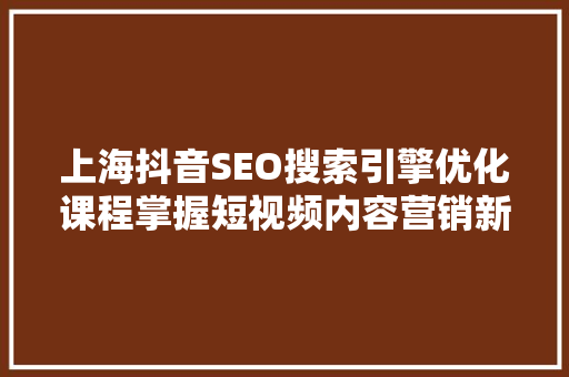 上海抖音SEO搜索引擎优化课程掌握短视频内容营销新技能 神马SEO