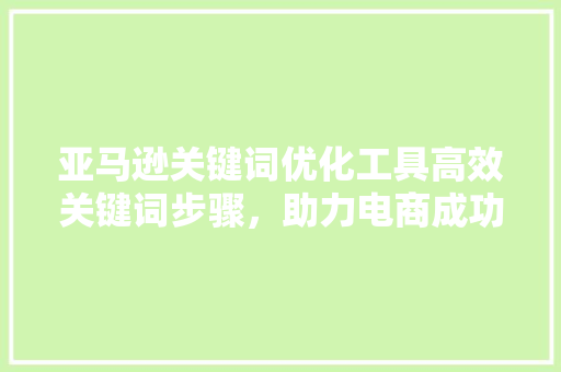 亚马逊关键词优化工具高效关键词步骤，助力电商成功