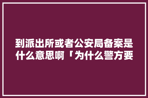 到派出所或者公安局备案是什么意思啊「为什么警方要备案呢」
