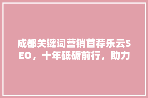 成都关键词营销首荐乐云SEO，十年砥砺前行，助力企业腾飞 必应SEO