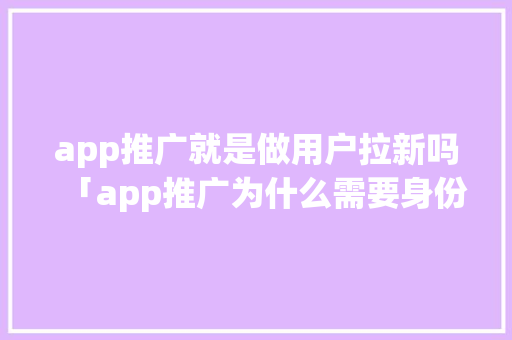 app推广就是做用户拉新吗「app推广为什么需要身份证」