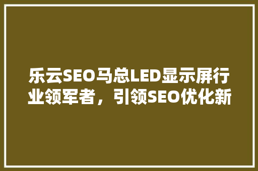 乐云SEO马总LED显示屏行业领军者，引领SEO优化新潮流 神马SEO