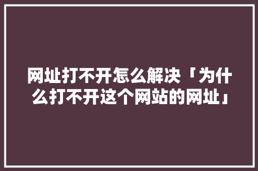 网址打不开怎么解决「为什么打不开这个网站的网址」