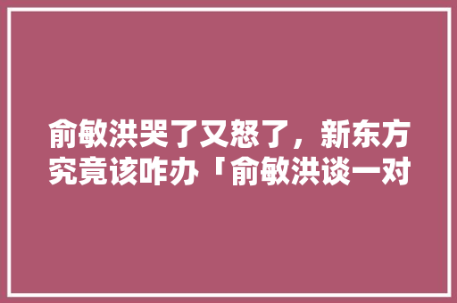 俞敏洪哭了又怒了，新东方究竟该咋办「俞敏洪谈一对一」 俞敏洪哭了又怒了，新东方究竟该咋办「俞敏洪谈一对一」 必应SEO