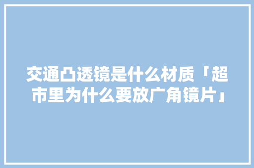 交通凸透镜是什么材质「超市里为什么要放广角镜片」