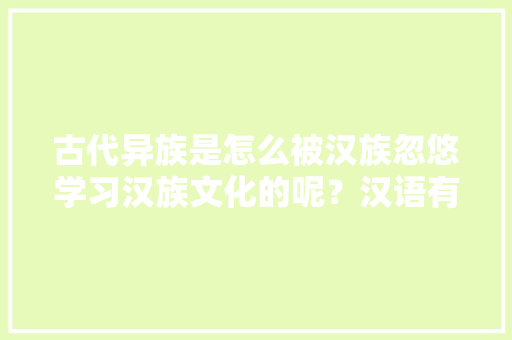 古代异族是怎么被汉族忽悠学习汉族文化的呢？汉语有什么值得稀罕的呢「」 古代异族是怎么被汉族忽悠学习汉族文化的呢？汉语有什么值得稀罕的呢「」 神马SEO