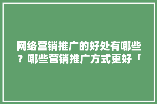 网络营销推广的好处有哪些？哪些营销推广方式更好「为什么要用网络营销呢」