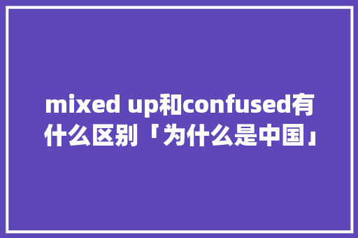 mixed up和confused有什么区别「为什么是中国」 mixed up和confused有什么区别「为什么是中国」 搜狗SEO
