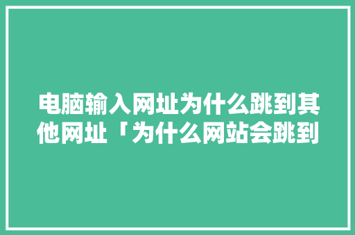 电脑输入网址为什么跳到其他网址「为什么网站会跳到别的网站」 电脑输入网址为什么跳到其他网址「为什么网站会跳到别的网站」 搜狗SEO