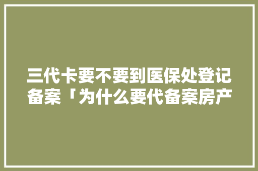 三代卡要不要到医保处登记备案「为什么要代备案房产证」