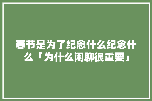 春节是为了纪念什么纪念什么「为什么闲聊很重要」 春节是为了纪念什么纪念什么「为什么闲聊很重要」 GoogleSEO