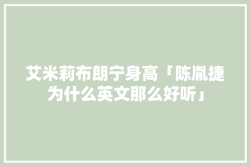 艾米莉布朗宁身高「陈胤捷为什么英文那么好听」