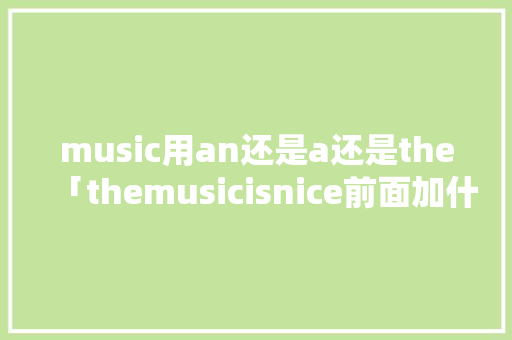 music用an还是a还是the「themusicisnice前面加什么」 music用an还是a还是the「themusicisnice前面加什么」 搜狗SEO
