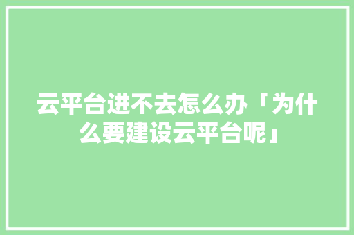 云平台进不去怎么办「为什么要建设云平台呢」