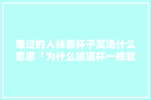 难过的人扶着杯子笑场什么意思「为什么玻璃杯一摔就碎」