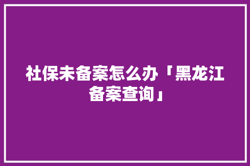 社保未备案怎么办「黑龙江备案查询」 社保未备案怎么办「黑龙江备案查询」 必应SEO