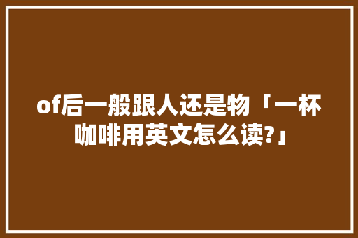 of后一般跟人还是物「一杯咖啡用英文怎么读?」