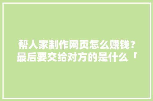 帮人家制作网页怎么赚钱？最后要交给对方的是什么「制作网页为什么能挣钱呢」