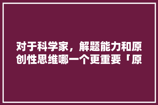 对于科学家，解题能力和原创性思维哪一个更重要「原创为什么重要性那么大」