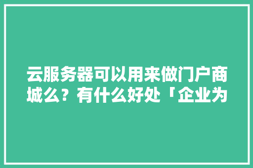 云服务器可以用来做门户商城么？有什么好处「企业为什么要做门户网站呢」