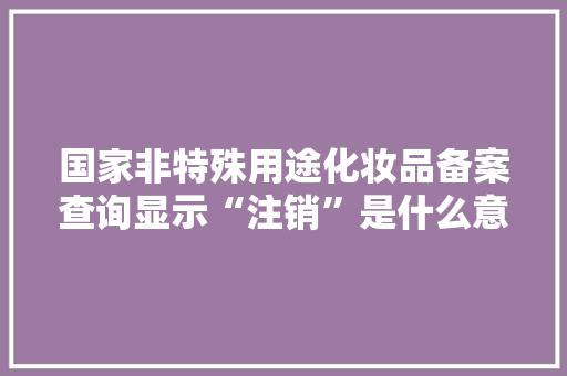 国家非特殊用途化妆品备案查询显示“注销”是什么意思「备案为什么会被注销呢」