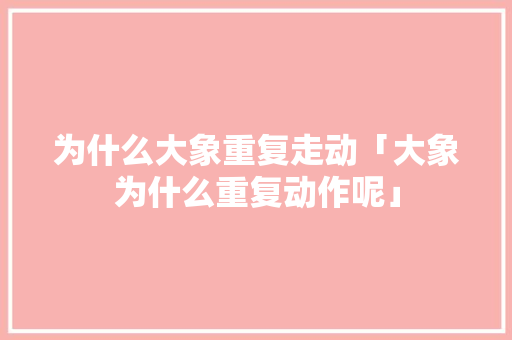 为什么大象重复走动「大象为什么重复动作呢」