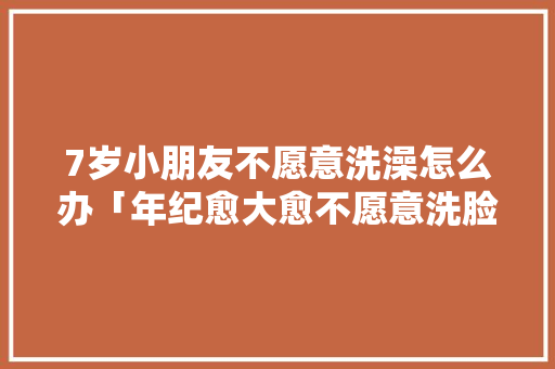 7岁小朋友不愿意洗澡怎么办「年纪愈大愈不愿意洗脸」